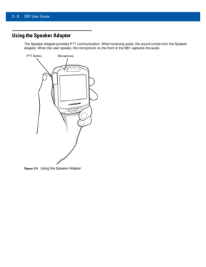 Page 262 - 6 SB1 User Guide
Using the Speaker Adapter
The Speaker Adapter provides PTT communication. When receiving audio, the sound come\
s from the Speaker 
Adapter. When the user speaks, the microphone on the front of the SB1 captures \
the audio.
MicrophonePTT Button
Figure 2-9Using the Speaker Adapter 