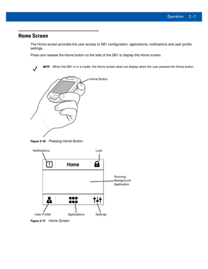 Page 27Operation 2 - 7
Home Screen
The Home screen provides the user access to SB1 configuration, applicati\
ons, notifications and user profile settings.
Press and release the Home button on the side of the SB1 to display the \
Home screen.
NOTEWhen the SB1 is in a cradle, the Home screen does not display when the u\
ser presses the Home button.
Home Button
Figure 2-10Pressing Home Button
Notifications
User Profile Applications Settings Lock
Running 
Background 
Application
Figure 2-11Home Screen 