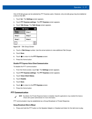 Page 37Operation 2 - 17
One of 32 talk groups can be selected by PTT Express users. However, only one talk group may be enabled at 
a time on the SB1.
1.Touch . The Settings screen appears.
2.Touch PTT Express settings. The  PTT Express screen appears.
3.Touch Talk Group. The Talk Group screen appears.
Figure 2-27Talk Group Screen
4.Touch a Talk Group number. Use the arrow buttons to view additional Talk Groups.
5.Touch Save.
6.Touch  to return to the PTT Express screen.
7.Press the Home button.
Disable PTT...