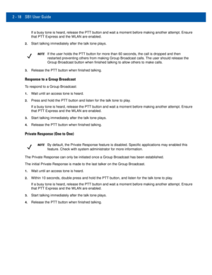 Page 382 - 18 SB1 User Guide
If a busy tone is heard, release the PTT button and wait a moment before\
 making another attempt. Ensure 
that PTT Express and the WLAN are enabled.
2.Start talking immediately after the talk tone plays.
NOTEIf the user holds the PTT button for more than 60 seconds, the call is d\
ropped and then 
restarted preventing others from making Group Broadcast calls. The user should release the 
Group Broadcast button when finished talking to allow others to make cal\
ls.
3.Release the PTT...