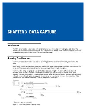 Page 39CHAPTER 3 DATA CAPTURE
Introduction
The SB1 contains a bar code reader with combined aimer and illumination \
for reading bar code data. The reader uses advanced camera technology to take a digital picture of a ba\
r code, and executes state-of-the-art 
software decoding algorithms to extract the data from the image.
Scanning Considerations
Scanning consists of; aim, scan and decode. Scanning performance can be \
optimized by considering the 
range.
Any scanning device decodes well over a particular...