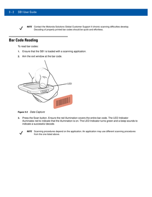 Page 40NOTEContact the Motorola Solutions Global Customer Support if chronic scanni\
ng difficulties develop. 
Decoding of properly printed bar codes should be quick and effortless.
3 - 2 SB1 User Guide
Bar Code Reading
To read bar codes:
1.Ensure that the SB1 is loaded with a scanning application.
2.Aim the exit window at the bar code.
LED
Figure 3-2Data Capture
3.Press the Scan button. Ensure the red illumination covers the entire bar\
 code. The LED Indicator 
illuminates red to indicate that the...