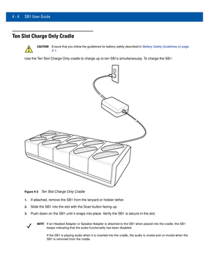 Page 444 - 4 SB1 User Guide
Ten Slot Charge Only Cradle
CAUTIONEnsure that you follow the guidelines for battery safety described in Battery Safety Guidelines on page 
5-1 .
Use the Ten Slot Charge Only cradle to charge up to ten SB1s simultaneously. To charge the SB1:
Figure 4-3Ten Slot Charge Only Cradle
1.If attached, remove the SB1 from the lanyard or holster tether.
2.Slide the SB1 into the slot with the Scan button facing up.
3.Push down on the SB1 until it snaps into place. Verify the SB1 is secure in...