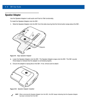 Page 484 - 8 SB1 User Guide
Speaker Adapter
Use the Speaker Adapter to add audio and Push-to-Talk functionality.
To install the Speaker Adapter onto the SB1:
1.Slide the Speaker Adapter onto the SB1 from the side ensuring that the Home button wraps a\
bout the SB1.
Magnets
Figure 4-9Align Speaker Adapter
2.Lower the Speaker Adapter onto the SB1. The Speaker Adapter snaps onto the SB1. The SB1 sounds 
three beeps to indicate that the adapter is connected properly.
3.Ensure the adapter is laying flat on the SB1....