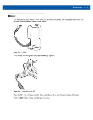 Page 49Accessories 4 - 9
Holster
Use the holster to store the SB1 when not in use. The holster holds the SB1 on a belt or waist band and 
provides a tether to attach the SB1 to the holster.
Figure 4-11Holster 
Feed the clip end through the lanyard slot and snap together.
Figure 4-12Install Clip onto SB1
Place the SB1 into the holster with the Scan button facing down and the \
screen facing the holster.
Push the SB1 into the holster until it snaps into place.  