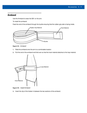 Page 51Accessories 4 - 11
Armband
Use the Armband to wear the SB1 on the arm.
To install the armband: Feed the end of the armband through the buckle ensuring that the rubber \
grip side is facing inside.
Hook MaterialRubber Grip Material
Buckle
Figure 4-14Armband
1.Slide the armband onto the arm to a comfortable location.
2.Pull the end of the armband and fold over so that the hook material atta\
ches to the loop material.
Loop Material
Hook Material
Figure 4-15Install Armband
3.Insert the clip of the holster...