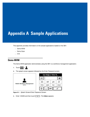 Page 63Appendix A Sample Applications
This appendix provides information on the sample applications loaded on \
the SB1:
•Demo-MVM
•Demo-Scan
•FTP.
Demo-MVM
The Demo-MVM application demonstrates using the SB1 is a workforce manag\
ement application.
1.Touch  > .
2.The splash screen appears followed by the Enter Password screen.
Figure A-1Splash Screen/Enter Password Screen
3.Enter 123456 and then touch . The Inbox appears. 