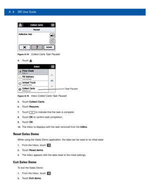 Page 68A - 6 SB1 User Guide
Figure A-14Collect Carts Task Paused
4.Touch .
Task Paused
Figure A-15Inbox Collect Carts Task Paused
5.Touch Collect Carts.
6.Touch Resume.
7.Touch  to indicate that the task is complete.
8.Touch OK to confirm task completion.
9.Touch OK.
10.The Inbox re-displays with the task removed from the InBox.
Reset Sales Demo
While using the Sales Demo application, the data can be reset to its ini\
tial state. 
1.From the Inbox, touch .
2.Touch Reset demo.
3.The Inbox appears with the data...