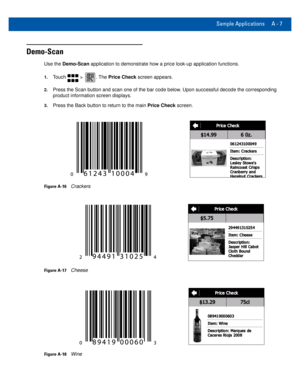 Page 69Sample Applications A - 7
Demo-Scan
Use the Demo-Scan application to demonstrate how a price look-up application functions.
1.Touch  > . The Price Check screen appears.
2.Press the Scan button and scan one of the bar code below. Upon successful decode the corresponding 
product information screen displays.
3.Press the Back button to return to the main Price Check screen.
Figure A-16Crackers
Figure A-17Cheese
Figure A-18Wine 