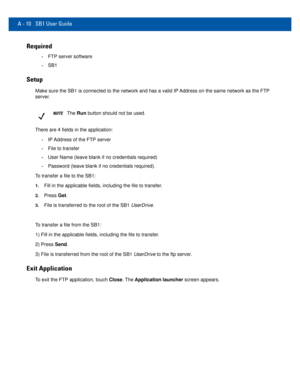 Page 72A - 10 SB1 User Guide
Required
•FTP server software
•SB1
Setup
Make sure the SB1 is connected to the network and has a valid IP Address on the same network as the FTP 
server.
NOTEThe Run button should not be used.
There are 4 fields in the application:
•IP Address of the FTP server
•File to transfer
•User Name (leave blank if no credentials required)
•Password (leave blank if no credentials required).
To transfer a file to the SB1:
1.Fill in the applicable fields, including the file to transfer.
2.Press...