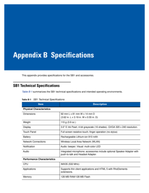 Page 73Appendix B Specifications
This appendix provides specifications for the SB1 and accessories.
SB1 Technical Specifications
Table B-1 summarizes the SB1 technical specifications and intended operating environments.
Table B-1SB1 Technical Specifications 
ItemDescription
Physical Characteristics
Dimensions92 mm L x 81 mm W x 14 mm D
(3.62 in. L x 3.19 in. W x 0.55 in. D)
Weight110 g (3.9 oz.)
Display3.0” E Ink Pearl, 4-bit grayscale (16 shades). QVGA 320 x 240 resolution.
Touch PanelFull screen resistive...