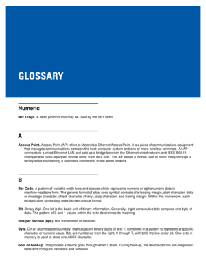 Page 75GLOSSARY
Numeric
802.11bgn. A radio protocol that may be used by the SB1 radio.
A
Access Point. Access Point (AP) refers to Motorola’s Ethernet Access Point. It is a piece of communications equipment 
that manages communications between the host computer system and one or more wireless terminals. An AP 
connects to a wired Ethernet LAN and acts as a bridge between the Ethernet wired network and IEEE 802.11 
interoperable radio-equipped mobile units, such as a SB1. The AP allows a mobile user to roam...