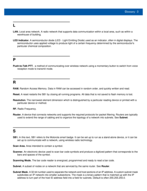 Page 77Glossary - 3
L
LAN. Local area network. A radio network that supports data communication within a local area, such as within a 
warehouse of building.
LED Indicator. A semiconductor diode (LED - Light Emitting Diode) used as an indicator, often in digital displays. The 
semiconductor uses applied voltage to produce light of a certain frequency determined by the semiconductors 
particular chemical composition.
P
Push-to-Talk PTT.  a method of communicating over wireless network using a momentary button to...