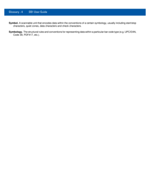 Page 78Glossary - 4 SB1 User Guide
Symbol. A scannable unit that encodes data within the conventions of a certain symbology, usually including start/stop 
characters, quiet zones, data characters and check characters.
Symbology. The structural rules and conventions for representing data within a particular bar code type (e.g. UPC/EAN, 
Code 39, PDF417, etc.). 