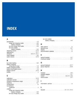 Page 79INDEX
A
accessories  . . . . . . . . . . . . . . . . . . . . . . . . . . . . . . . .  1-2
single slot charging cradle   . . . . . . . . . . . . . . . . .  4-2
battery charging  . . . . . . . . . . . . . . . . . . . . . .  4-2
ten slot charge only cradle  . . . . . . . . . . . . . . . . .  4-4
ten slot cradles
battery charging  . . . . . . . . . . . . . . . . . . . . . .  4-4
adjusting volume  . . . . . . . . . . . . . . . . . . . . . . . . . . .  2-13
applications  . . . . . . . . . . . . . . . . . . . ....