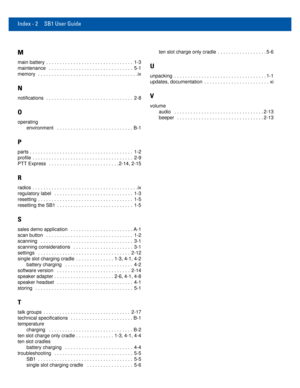 Page 80Index - 2 SB1 User Guide
M
main battery  . . . . . . . . . . . . . . . . . . . . . . . . . . . . . . . .  1-3
maintenance   . . . . . . . . . . . . . . . . . . . . . . . . . . . . . . .  5-1
memory  . . . . . . . . . . . . . . . . . . . . . . . . . . . . . . . . . . . . .ix
N
notifications  . . . . . . . . . . . . . . . . . . . . . . . . . . . . . . . .  2-8
O
operating
environment   . . . . . . . . . . . . . . . . . . . . . . . . . . . . B-1
P
parts . . . . . . . . . . . . . . . . . . . . . . . . . . ....
