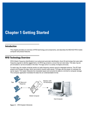 Page 15Chapter 1 Getting Started
Introduction
This chapter provides an overview of RFID technology and components, and describes the MC919Z RFID mobile 
computer and product features.
RFID Technology Overview
RFID (Radio Frequency Identification) is an advanced automatic identification (Auto ID) technology that uses radio 
frequency signals to identify tagged items. An RFID tag contains a circuit that can store data. This data may be 
pre-encoded or can be encoded in the field. The tags come in a variety of...
