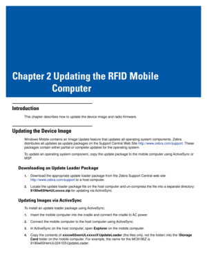 Page 21Chapter 2 Updating the RFID Mobile
Computer
Introduction
This chapter describes how to update the device image and radio firmware.
Updating the Device Image
Windows Mobile contains an Image Update feature that updates all operating system components. Zebra 
distributes all updates as update packages on the Support Central Web Site http://www.zebra.com/support. These 
packages contain either partial or complete updates for the operating system.
To update an operating system component, copy the update...