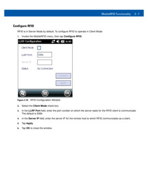 Page 29MobileRFID Functionality 3 - 7
Configure RFID
RFID is in Server Mode by default. To configure RFID to operate in Client Mode:
1.Invoke the MobileRFID menu, then tap Configure RFID.
Figure 3-10RFID Configuration Window
2.Select the Client Mode check box. 
3.In the LLRP Port field, enter the port number on which the server waits for the RFID client to communicate. 
The default is 5084.
4.In the Server IP field, enter the server IP for the remote host to which RFID communicates as a client.
5.Tap Apply....