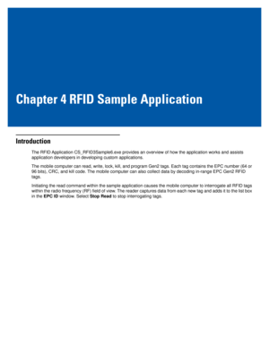 Page 33Chapter 4 RFID Sample Application
Introduction
The RFID Application CS_RFID3Sample6.exe provides an overview of how the application works and assists 
application developers in developing custom applications. 
The mobile computer can read, write, lock, kill, and program Gen2 tags. Each tag contains the EPC number (64 or 
96 bits), CRC, and kill code. The mobile computer can also collect data by decoding in-range EPC Gen2 RFID 
tags. 
Initiating the read command within the sample application causes the...