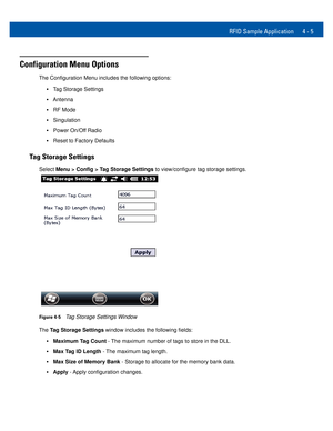 Page 37RFID Sample Application 4 - 5
Configuration Menu Options
The Configuration Menu includes the following options: 
•Tag Storage Settings 
•Antenna 
•RF Mode 
•Singulation 
•Power On/Off Radio 
•Reset to Factory Defaults 
Tag Storage Settings
Select Menu > Config > Tag Storage Settings to view/configure tag storage settings. 
Figure 4-5Tag Storage Settings Window 
The Tag Storage Settings window includes the following fields: 
•Maximum Tag Count - The maximum number of tags to store in the DLL.
•Max Tag ID...