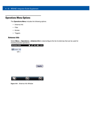 Page 424 - 10 MC919Z Integrator Guide Supplement
Operations Menu Options
The Operations Menu includes the following options: 
•Antenna Info 
•Filter 
•Access 
•Triggers 
Antenna Info
Select Menu > Operations > Antenna Info to view/configure the list of antennas that can be used for 
inventory/access operations. 
Figure 4-10Antenna Info Window  