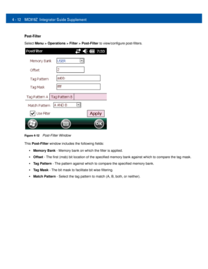 Page 444 - 12 MC919Z Integrator Guide Supplement
Post-Filter
Select Menu > Operations > Filter > Post-Filter to view/configure post-filters.
Figure 4-12Post-Filter Window
This Post-Filter window includes the following fields: 
•Memory Bank - Memory bank on which the filter is applied.
•Offset - The first (msb) bit location of the specified memory bank against which to compare the tag mask. 
•Tag Pattern - The pattern against which to compare the specified memory bank. 
•Tag Mask - The bit mask to facilitate bit...