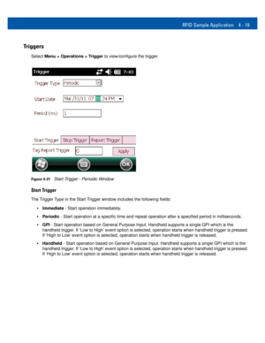 Page 51RFID Sample Application 4 - 19
Triggers
Select Menu > Operations > Trigger to view/configure the trigger.
Figure 4-21Start Trigger - Periodic Window
Start Trigger
The Trigger Type in the Start Trigger window includes the following fields: 
•Immediate - Start operation immediately.
•Periodic - Start operation at a specific time and repeat operation after a specified period in milliseconds.
•GPI - Start operation based on General Purpose Input. Handheld supports a single GPI which is the 
handheld trigger....