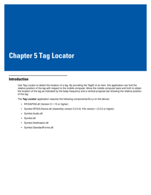 Page 59Chapter 5 Tag Locator
Introduction
Use Tag Locator to detect the location of a tag. By providing the TagID of an item, this application can find the 
relative position of the tag with respect to the mobile computer. Move the mobile computer back and forth to obtain 
the location of the tag as indicated by the beep frequency and a vertical progress bar showing the relative position 
of the tag.
The Tag Locator application requires the following components/DLLs on the device:
•RFIDAPI32.dll (Version 5.1.15...