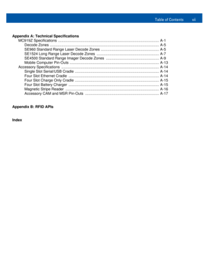 Page 9Table of Contents vii
Appendix A: Technical Specifications
MC919Z Specifications  ................................................................................................. A-1
Decode Zones ......................................................................................................... A-5
SE960 Standard Range Laser Decode Zones ........................................................ A-5
SE1524 Long Range Laser Decode Zones  ...............................................................