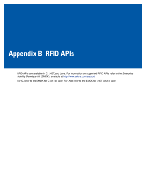 Page 91Appendix B RFID APIs
RFID APIs are available in C, .NET, and Java. For information on supported RFID APIs, refer to the Enterprise 
Mobility Developer Kit (EMDK), available at http://www.zebra.com/support
For C, refer to the EMDK for C v2.1 or later. For .Net, refer to the EMDK for .NET v2.2 or later. 
