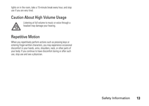 Page 13Safety Information
13
lights on in the room, take a 15-minute break every hour, and stop 
use if you are very tired.Caution About High Volume Usage
Listening at full volume to music or voice through a 
headset may damage your hearing.
Repetitive MotionWhen you repetitively perform actions such as pressing keys or 
entering finger-written characters, you may experience occasional 
discomfort in your hands, arms, shoulders, neck, or other parts of 
your body. If you continue to have discomfort during or...