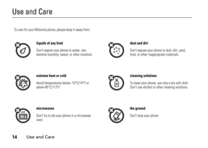 Page 1414
Use and Care
Use and CareUse and CareTo care for your Motorola phone, please keep it away from:
liquids of any kind dust and dirtDon’t expose your phone to water, rain, 
extreme humidity, sweat, or other moisture.Don’t expose your phone to dust, dirt, sand, 
food, or other inappropriate materials.extreme heat or cold cleaning solutionsAvoid temperatures below -10°C/14°F or 
above 45°C/113°F.To clean your phone, use only a dry soft cloth. 
Don’t use alcohol or other cleaning solutions.microwaves the...
