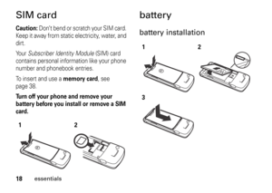 Page 1818
essentials
SIM cardCaution: 
Don’t bend or scratch your SIM card. 
Keep it away from static electricity, water, and 
dirt.
Yo u r  Subscriber Identity Module (SIM) card 
contains personal information like your phone 
number and phonebook entries.
To insert and use a 
memory card
, see 
page 38.
Turn off your phone and remove your 
battery before you install or remove a SIM 
card.
batterybattery installation
12
12
3 