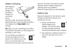 Page 1919
essentials
battery chargingNew batteries 
are not fully 
charged. Plug 
the battery 
charger into 
your phone 
and an 
electrical outlet. Your phone might take 
several seconds to start charging the battery. 
Your display shows 
Charge Complete
 when 
finished.
Tip: 
Relax, you can’t overcharge your battery. 
It will perform best after you fully charge and 
discharge it a few times.
You can charge your battery by 
connecting a cable from your 
phones mini-USB port to a USB 
port on a computer. Both...