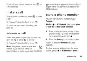 Page 2121
essentials
To turn off your phone, press and hold 
O
 for 
a few seconds.
make a callEnter a phone number and press 
N
 to make 
a call.
To “hang up,” close the flip or press O
.
To use voice commands for calling, see 
page 50.
answer a callWhen your phone rings and/or vibrates, just 
open the flip or press 
N
 to answer.
To “hang up,” close the flip or press 
O
.
Note: 
Your phone cannot receive data 
over an EDGE network while it is 
playing videos or some sound files. The EDGE status indicator...