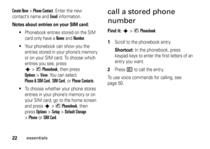 Page 2222
essentials
Create New 
> Phone Contact
. Enter the new 
contact’s name and Email
 information.
Notes about entries on your SIM card:

Phonebook entries stored on the SIM 
card only have a 
Name
 and 
Number
.

Your phonebook can show you the 
entries stored in your phone’s memory 
or on your SIM card. To choose which 
entries you see, press s
>nPhonebook
, then press 
Options
>View
. You can select 
Phone & SIM Card
, SIM Card
, or 
Phone Contacts
.

To choose whether your phone stores 
entries in...