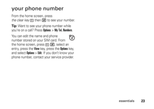 Page 2323
essentials
your phone numberFrom the home screen, press 
the clear keythen
#
 to see your number.
Tip: 
Want to see your phone number while 
you’re on a call? Press 
Options
>My Tel. Numbers
.
You can edit the name and phone 
number stored on your SIM card. From 
the home screen, press 
#
, select an 
entry, press the 
View
 key, press the 
Options
 key, 
and select 
Options 
>Edit
. If you don’t know your 
phone number, contact your service provider. 