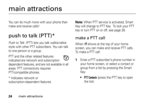 Page 2424
main attractions
main attractionsYou can do much more with your phone than 
make and receive calls!push to talk (PTT)*Push to Talk (PTT) lets you talk walkie-talkie 
style with other PTT subscribers. You can talk 
to one person or a group.
PTT and the other related features 
indicated are network and subscription 
dependent features, and are not available in all 
areas. PTT connectivity requires 
PTT-compatible phones.
* Indicates network or 
subscription-dependent features
Note: 
When PTT service is...