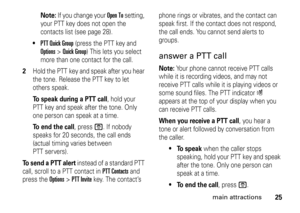 Page 2525
main attractions
Note: 
If you change your 
Open To
 setting, 
your PTT key does not open the 
contacts list (see page 28).

PTT Quick Group
 (press the PTT key and 
Options
>Quick Group
) This lets you select 
more than one contact for the call. 
2
Hold the PTT key and speak after you hear 
the tone. Release the PTT key to let 
others speak.To speak during a PTT call
, hold your 
PTT key and speak after the tone. Only 
one person can speak at a time.
To end the call
, press 
O
. If nobody 
speaks...