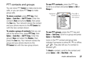 Page 2727
main attractions
PTT contacts and groupsYou can store PTT 
Contacts
 to make one-to-one 
calls, or you can store PTT Groups
 to make 
group calls.
To store a contact
, press 
PTT key
, then 
Options
>Create New
>Add PTT Contact
. Enter the 
contact’s 
Name
 and phone 
Number
, then press 
the 
Done
 key. Your network stores the contact 
and your phone returns to the 
PTT Contacts
 list 
with the new contact shown.
To create a group of contacts
 that you can 
call at the same time, press PTT key
, then...