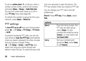 Page 2828
main attractions
To  s e t  a n  
online alert
o
 to tell you when a 
contact comes online, scroll to the contact 
and press 
Options
>Manage
>Enable Online Alert
. 
You can turn online alert tones on or off in 
your 
PTT Setup
 menu (see page 28).
To refresh the contact or group list from your 
network, press 
Options
>Refresh List
.
PTT settingsTo  
turn PTT on or off
 from your home screen, 
press 
s
>wSettings
 >
PTT Settings
 >
PTT Service
 
>
On/Off. 
To prevent accidental PTT calls, you can set...