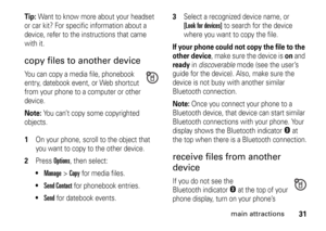 Page 3131
main attractions
Tip: 
Want to know more about your headset 
or car kit? For specific information about a 
device, refer to the instructions that came 
with it.
copy files to another deviceYou can copy a media file, phonebook 
entry, datebook event, or Web shortcut 
from your phone to a computer or other 
device.Note: 
You can’t copy some copyrighted 
objects.
 1
On your phone, scroll to the object that 
you want to copy to the other device.
2
Press 
Options
, then select:

Manage
 >
Copy
 for media...