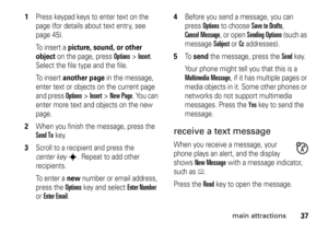 Page 3737
main attractions
1
Press keypad keys to enter text on the 
page (for details about text entry, see 
page 45).
To insert a 
picture, sound, or other 
object
 on the page, press 
Options
>Insert
. 
Select the file type and the file.
To insert 
another page
 in the message, 
enter text or objects on the current page 
and press 
Options
>Insert
>New Page
. You can 
enter more text and objects on the new 
page.
2
When you finish the message, press the Send To
key.
3
Scroll to a recipient and press the...