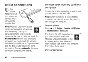 Page 4040
main attractions
cable connections
Your 
phone 
has a mini-USB 
port so you can 
connect it to a 
computer to 
transfer data.
Note: 
Motorola Original USB data 
cables and supporting software are 
sold separately. Check your 
computer or hand-held device to 
determine the type of cable you need. To 
transfer data
 between your phone and 
computer, you must install the software 
included with the Motorola Original data kit. 
See the data kit user’s guide for more 
information. To make 
data calls...