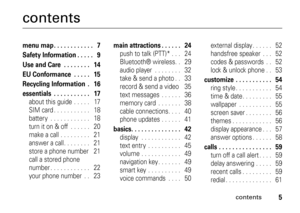 Page 5contents
5
contentsmenu map . . . . . . . . . . . .   7
Safety Information . . . . .   9
Use and Care  . . . . . . . .   14
EU Conformance  . . . . .   15
Recycling Information  .   16
essentials  . . . . . . . . . . .   17about this guide  . . . . .   17
SIM card . . . . . . . . . . .   18
battery  . . . . . . . . . . . .   18
turn it on & off  . . . . . .   20
make a call . . . . . . . . .   21
answer a call. . . . . . . .   21
store a phone number    21
call a stored phone 
number . . . . . . . . . ....