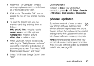 Page 4141
main attractions
1
Open your “My Computer” window, 
where your phone’s memory card shows 
as a “Removable Disk” icon.
2
Click on the “Removable Disk” icon to 
access the files on your phone’s memory 
card.
3
To store the desired files onto the 
memory card, drag and drop them as 
follows: MP3 or AAC files:
>mobile>audio  
screen savers:
> mobile > picture 
wallpapers:
> mobile > picture 
video clips:
> mobile > video
4
When you finish, remove the device by 
selecting the “Safely Remove Hardware” 
icon...