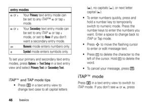 Page 4646
basics
To set your primary and secondary text entry 
modes, press 
Options
>Text Setup
 in a text entry 
view and select 
Primary Text
 or 
Secondary Text
.
iTAP™ and TAP mode tips

Press 
0
 in a text entry view to 
change text case to all capital letters (
T), no capitals (
U), or next letter 
capital (
V).

To enter numbers quickly, press and 
hold a number key to temporarily 
switch to numeric mode. Press the 
number keys to enter the numbers you 
want. Enter a space to change back to 
iTAP or...