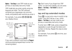 Page 4747
basics
Options
>Text Setup
 to set iTAP mode as your 
primary or secondary text entry mode.
iTAP mode lets you enter words using one 
keypress per letter. The iTAP software 
combines your keypresses into common 
words, and predicts each word as you enter it.
For example, if you press 
7764
, 
your display shows:
IIf you want a different word (such as 
Progress
), 
continue pressing keypad keys to enter the 
remaining letters.
Tip: 
Don’t worry if you forget how iTAP 
works. In a text entry display,...