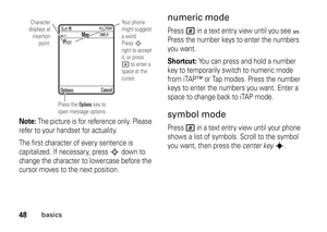 Page 4848
basics
Note: 
The picture is for reference only. Please 
refer to your handset for actuality.
The first character of every sentence is 
capitalized. If necessary, press 
S
 down to 
change the character to lowercase before the 
cursor moves to the next position.
numeric modePress 
#
 in a text entry view until you see 
W. 
Press the number keys to enter the numbers 
you want.
Shortcut: 
You can press and hold a number 
key to temporarily switch to numeric mode 
from iTAP™ or Tap modes. Press the...